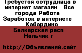 Требуется сотрудница в интернет-магазин - Все города Работа » Заработок в интернете   . Кабардино-Балкарская респ.,Нальчик г.